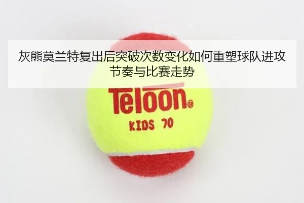 灰熊莫兰特复出后突破次数变化如何重塑球队进攻节奏与比赛走势