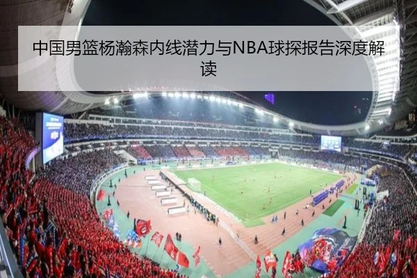 中国男篮杨瀚森内线潜力与NBA球探报告深度解读