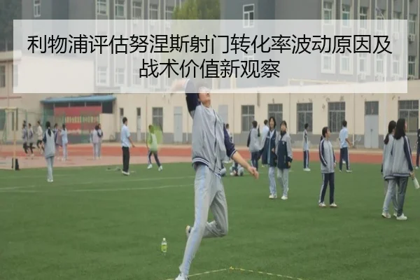 利物浦评估努涅斯射门转化率波动原因及战术价值新观察