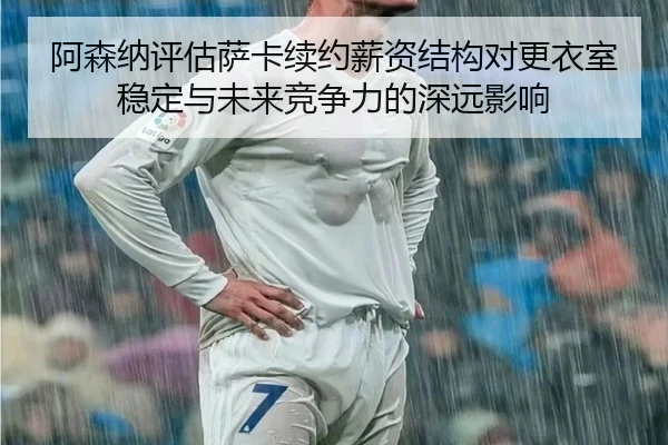 阿森纳评估萨卡续约薪资结构对更衣室稳定与未来竞争力的深远影响