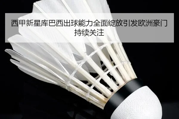 西甲新星库巴西出球能力全面绽放引发欧洲豪门持续关注