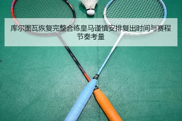 库尔图瓦恢复完整合练皇马谨慎安排复出时间与赛程节奏考量